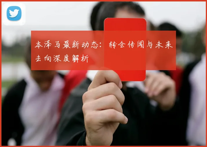 本泽马最新动态:转会传闻与未来去向深度解析