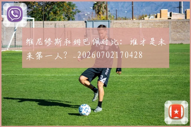 维尼修斯和姆巴佩对比:谁才是未来第一人?_20260702170428