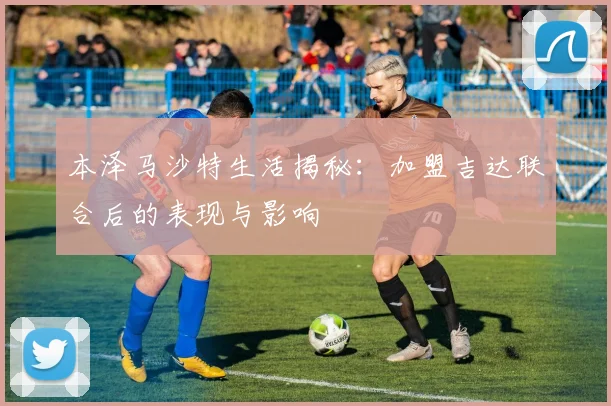 本泽马沙特生活揭秘:加盟吉达联合后的表现与影响