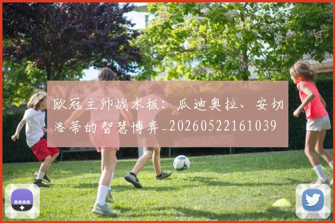欧冠主帅战术板:瓜迪奥拉、安切洛蒂的智慧博弈_20260522161039