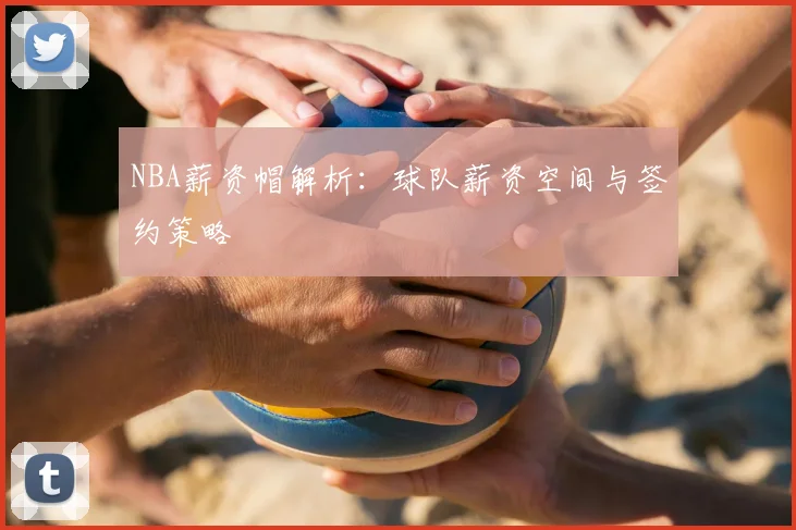 NBA薪资帽解析：球队薪资空间与签约策略