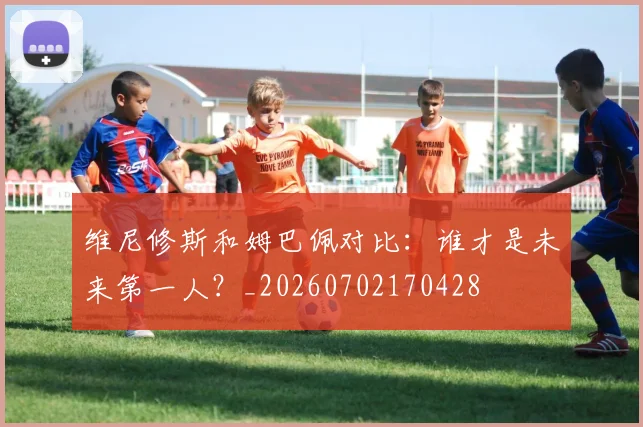 维尼修斯和姆巴佩对比:谁才是未来第一人?_20260702170428