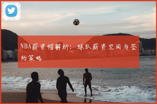 NBA薪资帽解析：球队薪资空间与签约策略