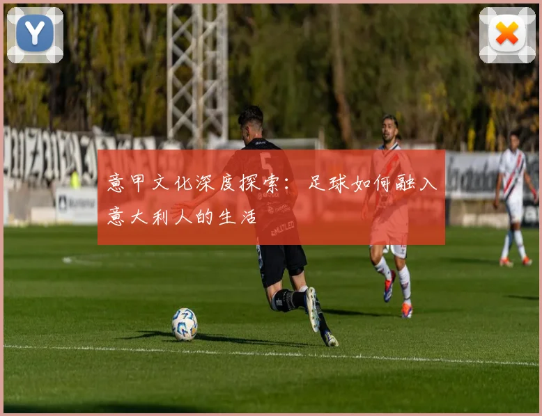 意甲文化深度探索：足球如何融入意大利人的生活
