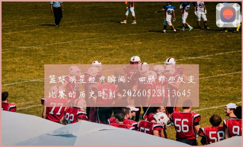 篮球明星经典瞬间:回顾那些改变比赛的历史时刻_20260523113645