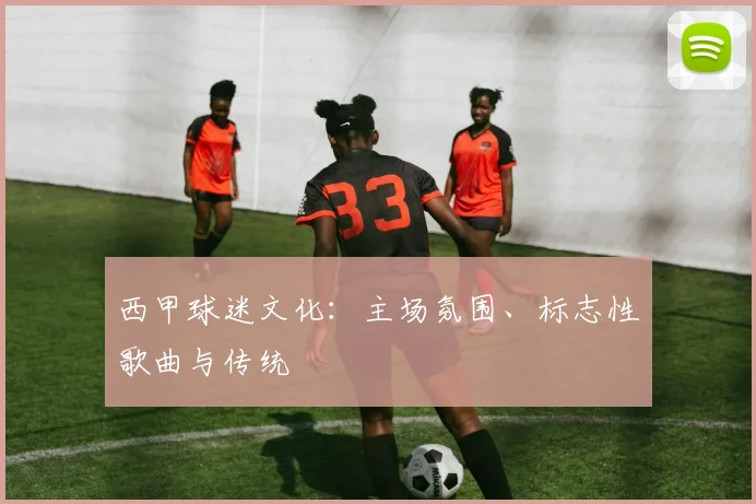 西甲球迷文化:主场氛围、标志性歌曲与传统